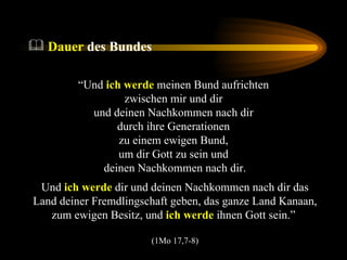 Dauer  des Bundes “ Und  ich werde  meinen Bund aufrichten  zwischen mir und dir  und deinen Nachkommen nach dir  durch ihre Generationen  zu einem ewigen Bund,  um dir Gott zu sein und  deinen Nachkommen nach dir. Und  ich werde  dir und deinen Nachkommen nach dir das Land deiner Fremdlingschaft geben, das ganze Land Kanaan, zum ewigen Besitz, und  ich werde  ihnen Gott sein.”  (1Mo 17,7-8) 