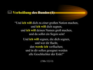 Verheißung  des Bundes (1) “ Und  ich will  dich zu einer großen Nation machen,  und  ich will  dich segnen,  und  ich will  deinen Namen groß machen,  und du sollst ein Segen sein! Und  ich will  segnen, die dich segnen,  und wer dir flucht,  den  werde ich  verfluchen;  und in dir sollen gesegnet werden  alle Geschlechter der Erde!”  (1Mo 12,2-3) 