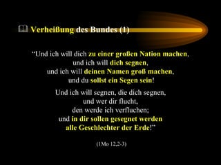 Verheißung  des Bundes (1) “ Und ich will dich  zu einer großen Nation machen ,  und ich will  dich segnen ,  und ich will  deinen Namen groß machen ,  und du  sollst ein Segen sein ! Und ich will segnen, die dich segnen,  und wer dir flucht,  den werde ich verfluchen;  und  in dir sollen gesegnet werden   alle Geschlechter der Erde !”  (1Mo 12,2-3) 