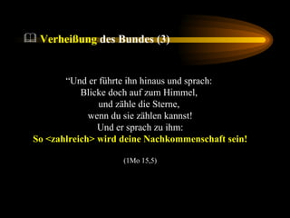 “ Und er führte ihn hinaus und sprach:  Blicke doch auf zum Himmel,  und zähle die Sterne,  wenn du sie zählen kannst!  Und er sprach zu ihm:  So <zahlreich> wird deine Nachkommenschaft sein! (1Mo 15,5) Verheißung  des Bundes (3) 