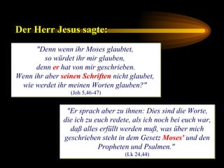 "Denn wenn ihr Moses glaubtet,  so würdet ihr mir glauben,  denn  er  hat von mir geschrieben. Wenn ihr aber  seinen Schriften  nicht glaubet,  wie werdet ihr meinen Worten glauben?"   (Joh 5,46-47) Der Herr Jesus sagte:   "Er sprach aber zu ihnen: Dies sind die Worte, die ich zu euch redete, als ich noch bei euch war, daß alles erfüllt werden muß, was über mich geschrieben steht in dem Gesetz  Moses'  und den Propheten und Psalmen."  (Lk 24,44) 