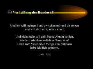 Und ich will meinen Bund zwischen mir und dir setzen  und will dich sehr, sehr mehren. Und nicht mehr soll dein Name Abram heißen,  sondern Abraham soll dein Name sein!  Denn zum Vater einer Menge von Nationen  habe ich dich gemacht.  (1Mo 17,2.5) Verheißung  des Bundes (5) 