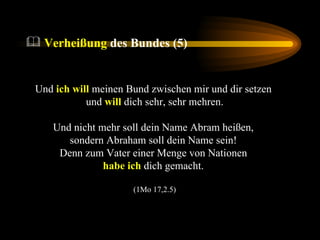 Und  ich will  meinen Bund zwischen mir und dir setzen  und  will  dich sehr, sehr mehren. Und nicht mehr soll dein Name Abram heißen,  sondern Abraham soll dein Name sein!  Denn zum Vater einer Menge von Nationen  habe ich  dich gemacht.  (1Mo 17,2.5) Verheißung  des Bundes (5) 