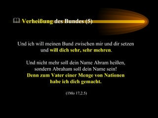Und ich will meinen Bund zwischen mir und dir setzen  und  will dich sehr, sehr mehren . Und nicht mehr soll dein Name Abram heißen,  sondern Abraham soll dein Name sein!  Denn zum Vater einer Menge von Nationen  habe ich dich gemacht.   (1Mo 17,2.5) Verheißung  des Bundes (5) 