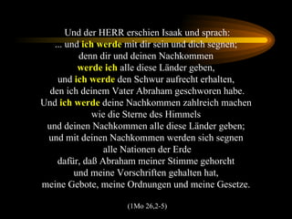 Und der HERR erschien Isaak und sprach: ... und  ich werde  mit dir sein und dich segnen;  denn dir und deinen Nachkommen  werde ich  alle diese Länder geben,  und  ich werde  den Schwur aufrecht erhalten,  den ich deinem Vater Abraham geschworen habe. Und  ich werde  deine Nachkommen zahlreich machen  wie die Sterne des Himmels  und deinen Nachkommen alle diese Länder geben;  und mit deinen Nachkommen werden sich segnen  alle Nationen der Erde dafür, daß Abraham meiner Stimme gehorcht  und meine Vorschriften gehalten hat,  meine Gebote, meine Ordnungen und meine Gesetze.  (1Mo 26,2-5) 