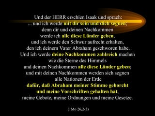 Und der HERR erschien Isaak und sprach: ... und ich werde  mit dir sein und dich segnen ;  denn dir und deinen Nachkommen  werde ich  alle diese Länder geben ,  und ich werde den Schwur aufrecht erhalten,  den ich deinem Vater Abraham geschworen habe. Und ich werde  deine Nachkommen zahlreich  machen  wie die Sterne des Himmels  und deinen Nachkommen  alle diese Länder geben ;  und mit deinen Nachkommen werden sich segnen  alle Nationen der Erde dafür, daß Abraham meiner Stimme gehorcht  und meine Vorschriften gehalten hat ,  meine Gebote, meine Ordnungen und meine Gesetze.  (1Mo 26,2-5) 