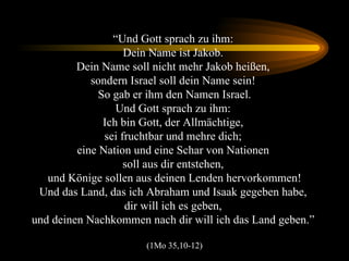 “ Und Gott sprach zu ihm:  Dein Name ist Jakob.  Dein Name soll nicht mehr Jakob heißen,  sondern Israel soll dein Name sein!  So gab er ihm den Namen Israel. Und Gott sprach zu ihm:  Ich bin Gott, der Allmächtige,  sei fruchtbar und mehre dich;  eine Nation und eine Schar von Nationen  soll aus dir entstehen,  und Könige sollen aus deinen Lenden hervorkommen! Und das Land, das ich Abraham und Isaak gegeben habe,  dir will ich es geben,  und deinen Nachkommen nach dir will ich das Land geben.”  (1Mo 35,10-12) 