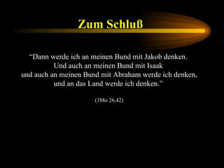 Zum Schluß   “ Dann werde ich an meinen Bund mit Jakob denken.  Und auch an meinen Bund mit Isaak  und auch an meinen Bund mit Abraham werde ich denken, und an das Land werde ich denken.”  (3Mo 26,42) 
