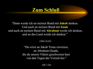 Zum Schluß   “ Dann werde ich an meinen Bund mit  Jakob  denken.  Und auch an meinen Bund mit  Isaak   und auch an meinen Bund mit  Abraham  werde ich denken, und an das Land werde ich denken.”  (3Mo 26,42) “ Du wirst an Jakob Treue erweisen,  an Abraham Gnade,  die du unsern Vätern geschworen hast  von den Tagen der Vorzeit her.” (Mi 7,20) 