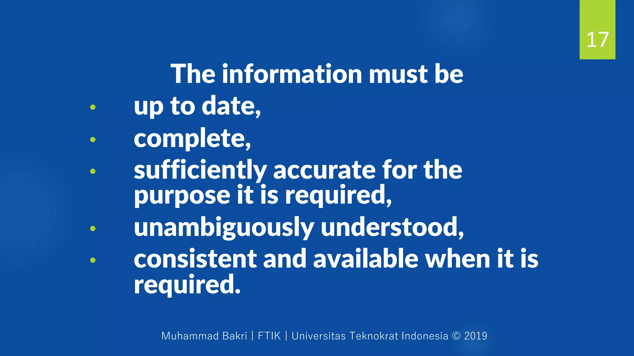 Muhammad Bakri | FTIK | Universitas Teknokrat Indonesia © 2019
The information must be
• up to date,
• complete,
• sufficiently accurate for the
purpose it is required,
• unambiguously understood,
• consistent and available when it is
required.
17
 