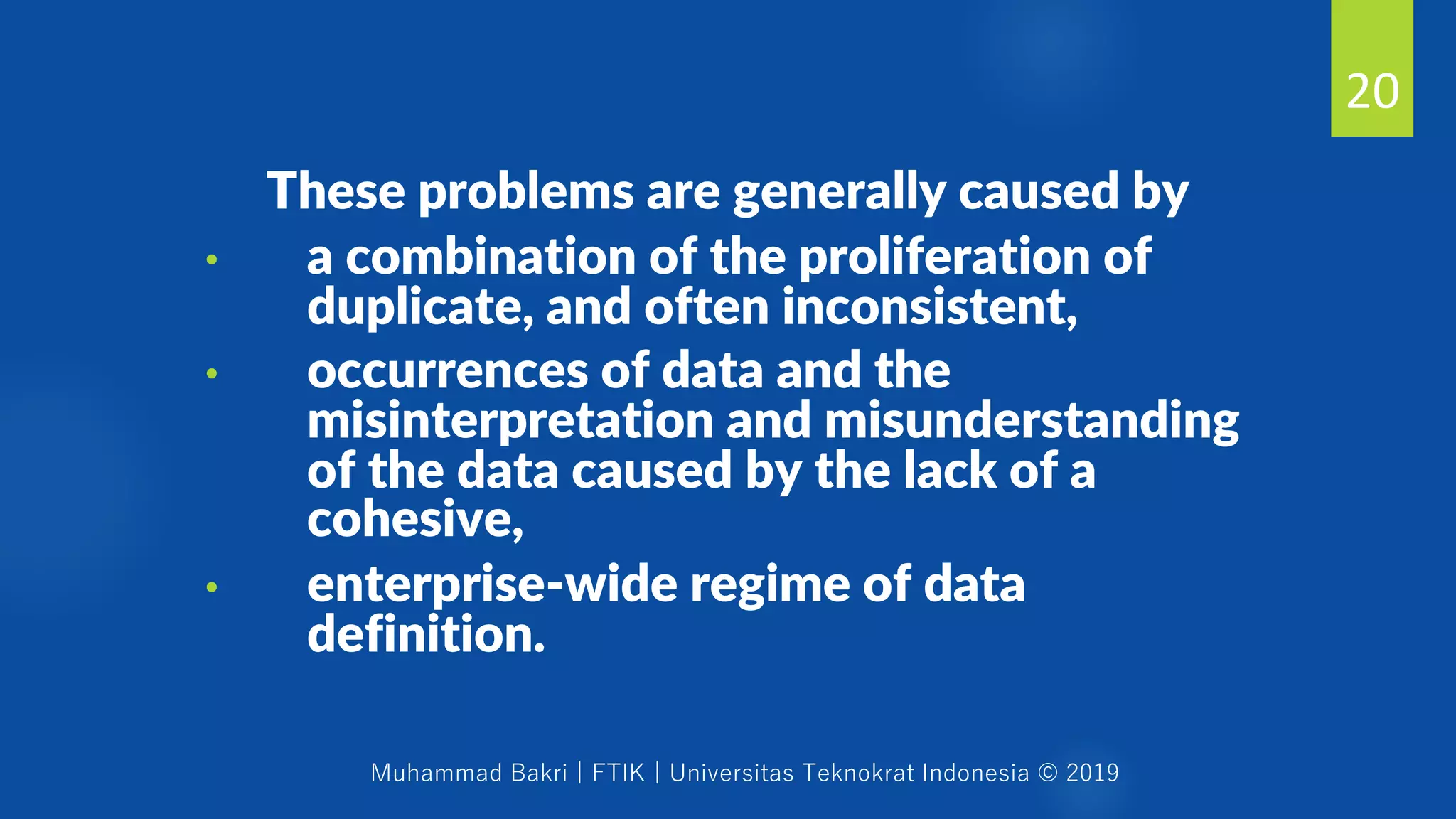 Muhammad Bakri | FTIK | Universitas Teknokrat Indonesia © 2019
These problems are generally caused by
• a combination of the proliferation of
duplicate, and often inconsistent,
• occurrences of data and the
misinterpretation and misunderstanding
of the data caused by the lack of a
cohesive,
• enterprise-wide regime of data
definition.
20
 