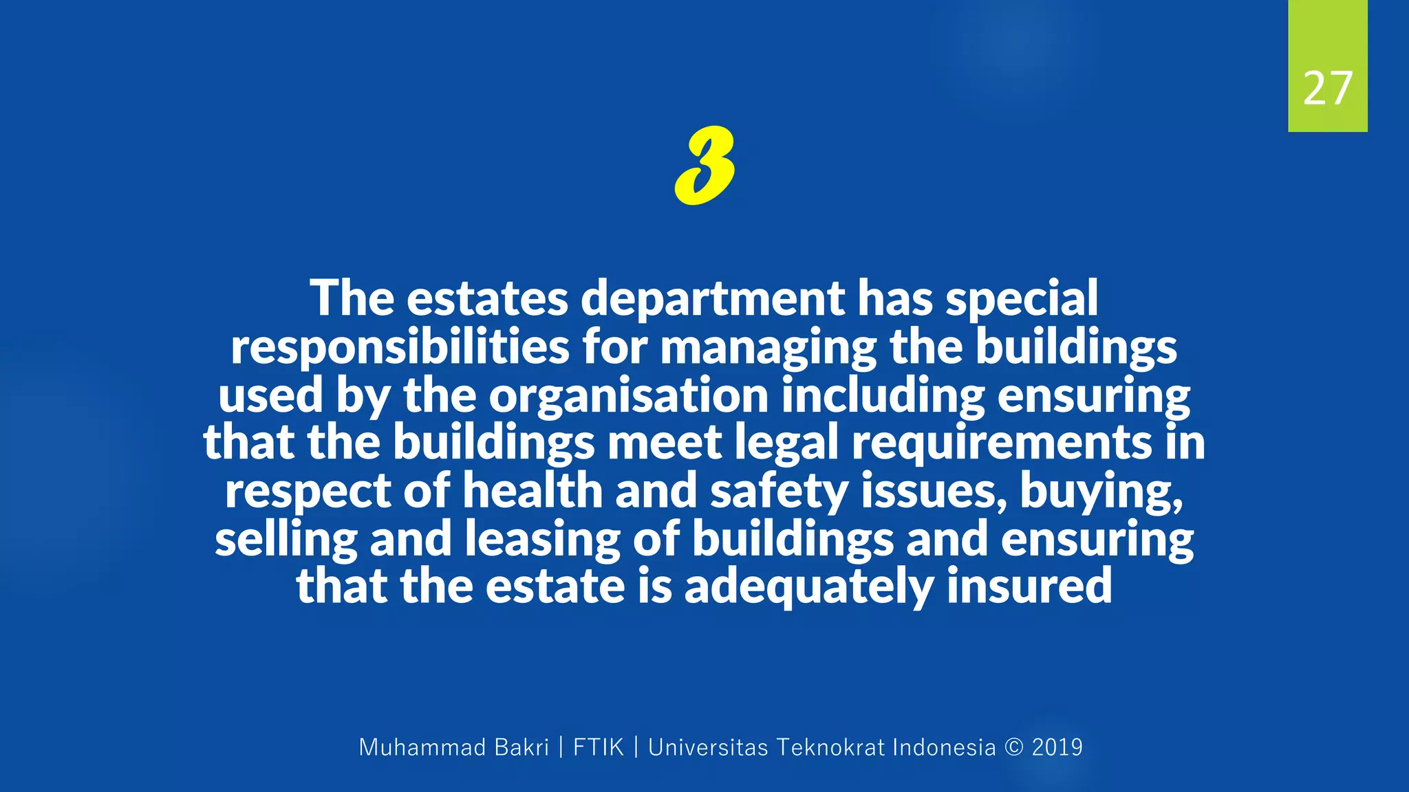 Muhammad Bakri | FTIK | Universitas Teknokrat Indonesia © 2019
The estates department has special
responsibilities for managing the buildings
used by the organisation including ensuring
that the buildings meet legal requirements in
respect of health and safety issues, buying,
selling and leasing of buildings and ensuring
that the estate is adequately insured
27
3
 