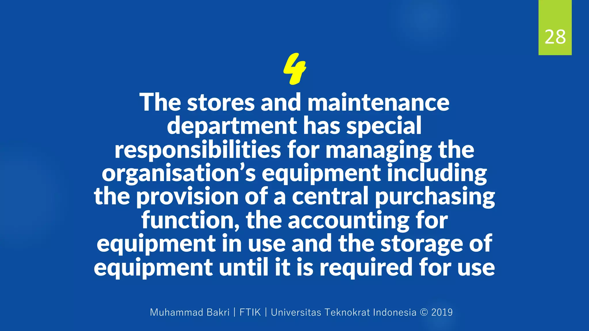Muhammad Bakri | FTIK | Universitas Teknokrat Indonesia © 2019
The stores and maintenance
department has special
responsibilities for managing the
organisation’s equipment including
the provision of a central purchasing
function, the accounting for
equipment in use and the storage of
equipment until it is required for use
28
4
 