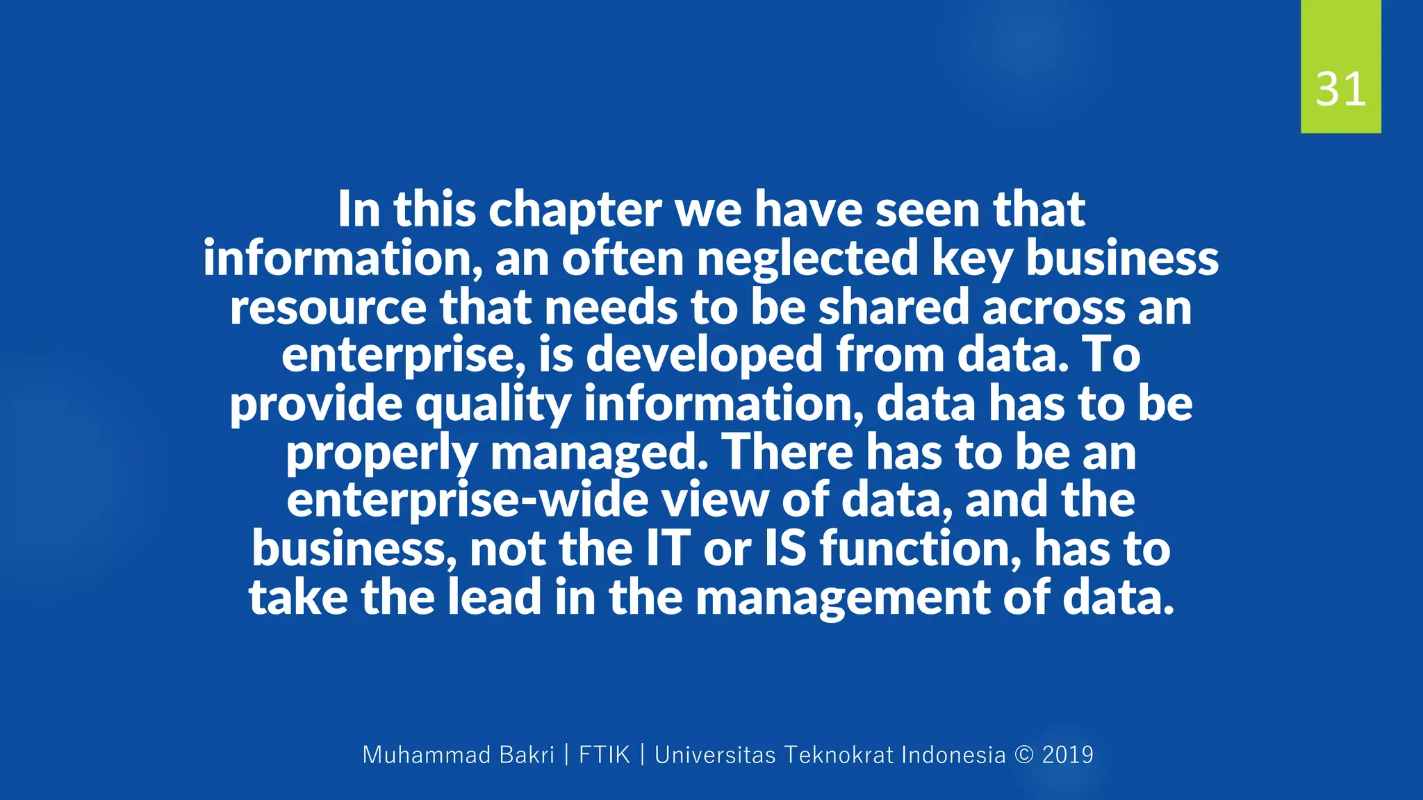 Muhammad Bakri | FTIK | Universitas Teknokrat Indonesia © 2019
In this chapter we have seen that
information, an often neglected key business
resource that needs to be shared across an
enterprise, is developed from data. To
provide quality information, data has to be
properly managed. There has to be an
enterprise-wide view of data, and the
business, not the IT or IS function, has to
take the lead in the management of data.
31
 