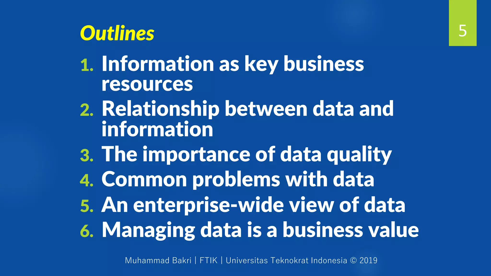 Muhammad Bakri | FTIK | Universitas Teknokrat Indonesia © 2019
5
1. Information as key business
resources
2. Relationship between data and
information
3. The importance of data quality
4. Common problems with data
5. An enterprise-wide view of data
6. Managing data is a business value
Outlines
 