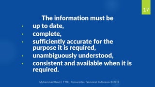 Muhammad Bakri | FTIK | Universitas Teknokrat Indonesia © 2019
The information must be
• up to date,
• complete,
• sufficiently accurate for the
purpose it is required,
• unambiguously understood,
• consistent and available when it is
required.
17
 