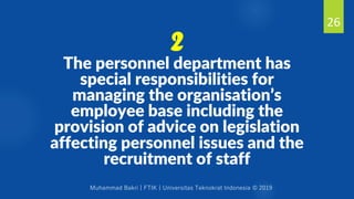 Muhammad Bakri | FTIK | Universitas Teknokrat Indonesia © 2019
The personnel department has
special responsibilities for
managing the organisation’s
employee base including the
provision of advice on legislation
affecting personnel issues and the
recruitment of staff
26
2
 