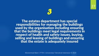 Muhammad Bakri | FTIK | Universitas Teknokrat Indonesia © 2019
The estates department has special
responsibilities for managing the buildings
used by the organisation including ensuring
that the buildings meet legal requirements in
respect of health and safety issues, buying,
selling and leasing of buildings and ensuring
that the estate is adequately insured
27
3
 