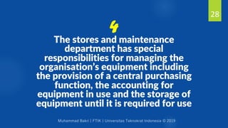 Muhammad Bakri | FTIK | Universitas Teknokrat Indonesia © 2019
The stores and maintenance
department has special
responsibilities for managing the
organisation’s equipment including
the provision of a central purchasing
function, the accounting for
equipment in use and the storage of
equipment until it is required for use
28
4
 