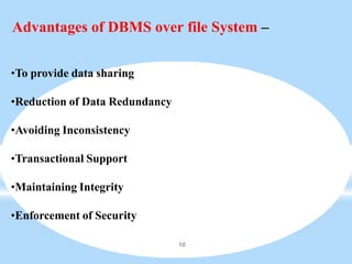 Advantages of DBMS over file System –
10
•To provide data sharing
•Reduction of Data Redundancy
•Avoiding Inconsistency
•Transactional Support
•Maintaining Integrity
•Enforcement of Security
 