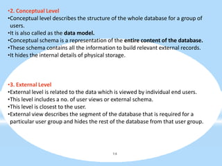 •2. Conceptual Level
•Conceptual level describes the structure of the whole database for a group of
users.
•It is also called as the data model.
•Conceptual schema is a representation of the entire content of the database.
•These schema contains all the information to build relevant external records.
•It hides the internal details of physical storage.
14
•3. External Level
•External level is related to the data which is viewed by individual end users.
•This level includes a no. of user views or external schema.
•This level is closest to the user.
•External view describes the segment of the database that is required for a
particular user group and hides the rest of the database from that user group.
 