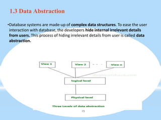 1.3 Data Abstraction
•Database systems are made-up of complex data structures. To ease the user
interaction with database, the developers hide internal irrelevant details
from users. This process of hiding irrelevant details from user is called data
abstraction.
15
 