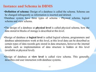 Instance and Schema in DBMS
17
•Definition of schema: Design of a database is called the schema. Schema can
be changed infrequently as information is inserted and deleted.
•Database system have three types of schema - Physical schema, logical
schema and view schema.
•The design of a database at physical level is called physical schema, how the
data stored in blocks of storage is described at this level.
•Design of database at logical level is called logical schema, programmers and
database administrators work at this level, at this level data can be described as
certain types of data records gets stored in data structures, however the internal
details such as implementation of data structure is hidden at this level
(available at physical level).
•Design of database at view level is called view schema. This generally
describes end user interaction with database systems.
 
