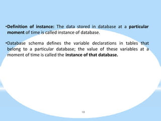 •Definition of instance: The data stored in database at a particular
moment of time is called instance of database.
•Database schema defines the variable declarations in tables that
belong to a particular database; the value of these variables at a
moment of time is called the instance of that database.
18
 