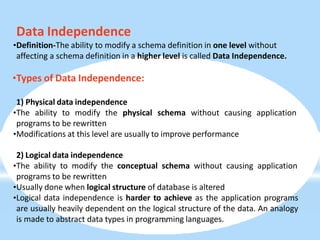 Data Independence
•Definition-The ability to modify a schema definition in one level without
affecting a schema definition in a higher level is called Data Independence.
•Types of Data Independence:
1) Physical data independence
•The ability to modify the physical schema without causing application
programs to be rewritten
•Modifications at this level are usually to improve performance
2) Logical data independence
•The ability to modify the conceptual schema without causing application
programs to be rewritten
•Usually done when logical structure of database is altered
•Logical data independence is harder to achieve as the application programs
are usually heavily dependent on the logical structure of the data. An analogy
is made to abstract data types in program
19
ming languages.
 