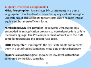 1. Query Processor Components :
•DML Pre-compiler : It translates DML statements in a query
language into low level instructions that query evaluation engine
understands. It also attempts to transform user's request into an
equivalent but more efficient form.
•Embedded DML Pre-compiler : It converts DML statements
embedded in an application program to normal procedure calls in
the host language. The Pre-compiler must interact with the DML
compiler to generate the appropriate code.
•DDL Interpreter : It interprets the DDL statements and records
them in a set of tables containing meta data or data dictionary.
•Query Evaluation Engine : It executes low-level instructions
generated by the DML compiler.
22
 