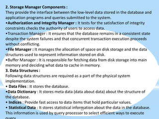 2. Storage Manager Components :
They provide the interface between the low-level data stored in the database and
application programs and queries submitted to the system.
•Authorization and Integrity Manager : It tests for the satisfaction of integrity
constraints checks the authority of users to access data.
•Transaction Manager : It ensures that the database remains in a consistent state
despite the system failures and that concurrent transaction execution proceeds
without conflicting.
•File Manager : It manages the allocation of space on disk storage and the data
structures used to represent information stored on disk.
•Buffer Manager : It is responsible for fetching data from disk storage into main
memory and deciding what data to cache in memory.
3. Data Structures :
Following data structures are required as a part of the physical system
implementation.
• Data Files : It stores the database.
•Data Dictionary : It stores meta data (data about data) about the structure of
the database.
• Indices : Provide fast access to data items that hold particular values.
• Statistical Data : It stores statistical information about the data in the database.
23
This information is used by query processor to select efficient ways to execute
 