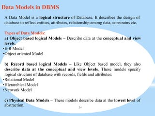 Data Models in DBMS
A Data Model is a logical structure of Database. It describes the design of
database to reflect entities, attributes, relationship among data, constrains etc.
Types of Data Models:
a) Object based logical Models – Describe data at the conceptual and view
levels.
•E-R Model
•Object oriented Model
b) Record based logical Models – Like Object based model, they also
describe data at the conceptual and view levels. These models specify
logical structure of database with records, fields and attributes.
•Relational Model
•Hierarchical Model
•Network Model
c) Physical Data Models – These models describe data at the lowest level of
abstraction. 24
 