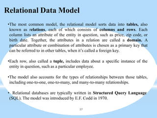 Relational Data Model
27
•The most common model, the relational model sorts data into tables, also
known as relations, each of which consists of columns and rows. Each
column lists an attribute of the entity in question, such as price, zip code, or
birth date. Together, the attributes in a relation are called a domain. A
particular attribute or combination of attributes is chosen as a primary key that
can be referred to in other tables, when it’s called a foreign key.
•Each row, also called a tuple, includes data about a specific instance of the
entity in question, such as a particular employee.
•The model also accounts for the types of relationships between those tables,
including one-to-one, one-to-many, and many-to-many relationships.
• Relational databases are typically written in Structured Query Language
(SQL). The model was introduced by E.F. Codd in 1970.
 
