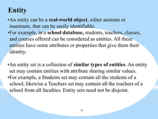 Entity
30
•An entity can be a real-world object, either animate or
inanimate, that can be easily identifiable.
•For example, in a school database, students, teachers, classes,
and courses offered can be considered as entities. All these
entities have some attributes or properties that give them their
identity.
•An entity set is a collection of similar types of entities. An entity
set may contain entities with attribute sharing similar values.
•For example, a Students set may contain all the students of a
school; likewise a Teachers set may contain all the teachers of a
school from all faculties. Entity sets need not be disjoint.
 