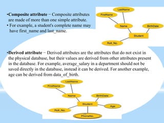 •Composite attribute − Composite attributes
are made of more than one simple attribute.
• For example, a student's complete name may
have first_name and last_name.
•Derived attribute − Derived attributes are the attributes that do not exist in
the physical database, but their values are derived from other attributes present
in the database. For example, average_salary in a department should not be
saved directly in the database, instead it can be derived. For another example,
age can be derived from data_of_birth.
39
 
