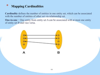 * Mapping Cardinalities
Cardinality defines the number of entities in one entity set, which can be associated
with the number of entities of other set via relationship set.
One-to-one − One entity from entity set A can be associated with at most one entity
of entity set B and vice versa.
44
 