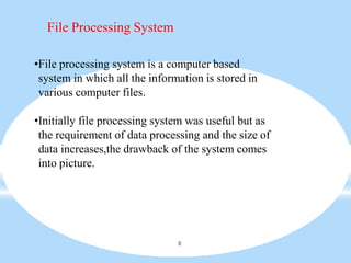 File Processing System
8
•File processing system is a computer based
system in which all the information is stored in
various computer files.
•Initially file processing system was useful but as
the requirement of data processing and the size of
data increases,the drawback of the system comes
into picture.
 