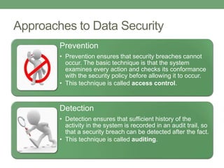 Approaches to Data Security
Prevention
• Prevention ensures that security breaches cannot
occur. The basic technique is that the system
examines every action and checks its conformance
with the security policy before allowing it to occur.
• This technique is called access control.
Detection
• Detection ensures that sufficient history of the
activity in the system is recorded in an audit trail, so
that a security breach can be detected after the fact.
• This technique is called auditing.
 