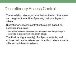 Discretionary Access Control
• The word discretionary characterizes the fact that users
can be given the ability of passing their privileges to
others.
• Discretionary access control policies are based on
authorizations rules.
• An authorization rule states that a subject has the privilege to
exercise a given action on a given object.
• The kind (and granularity) of subjects, objects, and
actions that can be referenced in authorizations may be
different in different systems.
 
