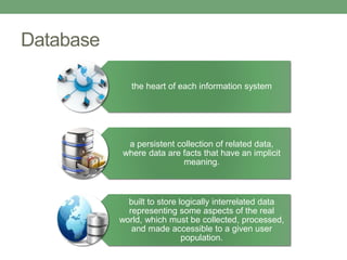 Database
the heart of each information system
a persistent collection of related data,
where data are facts that have an implicit
meaning.
built to store logically interrelated data
representing some aspects of the real
world, which must be collected, processed,
and made accessible to a given user
population.
 