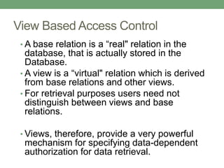 View Based Access Control
• A base relation is a “real" relation in the
database, that is actually stored in the
Database.
• A view is a “virtual" relation which is derived
from base relations and other views.
• For retrieval purposes users need not
distinguish between views and base
relations.
• Views, therefore, provide a very powerful
mechanism for specifying data-dependent
authorization for data retrieval.
 