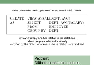 Views can also be used to provide access to statistical information.
A view is simply another relation in the database,
which happens to be automatically
modified by the DBMS whenever its base relations are modified.
Problem:
Difficult to maintain updates.
 