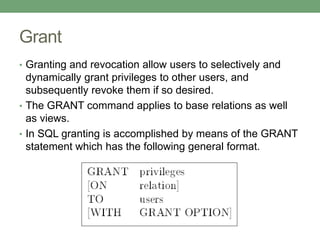 Grant
• Granting and revocation allow users to selectively and
dynamically grant privileges to other users, and
subsequently revoke them if so desired.
• The GRANT command applies to base relations as well
as views.
• In SQL granting is accomplished by means of the GRANT
statement which has the following general format.
 