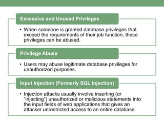 • When someone is granted database privileges that
exceed the requirements of their job function, these
privileges can be abused.
Excessive and Unused Privileges
• Users may abuse legitimate database privileges for
unauthorized purposes.
Privilege Abuse
• Injection attacks usually involve inserting (or
“injecting”) unauthorized or malicious statements into
the input fields of web applications that gives an
attacker unrestricted access to an entire database.
Input Injection (Formerly SQL Injection)
 