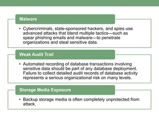 • Cybercriminals, state-sponsored hackers, and spies use
advanced attacks that blend multiple tactics—such as
spear phishing emails and malware—to penetrate
organizations and steal sensitive data.
Malware
• Automated recording of database transactions involving
sensitive data should be part of any database deployment.
Failure to collect detailed audit records of database activity
represents a serious organizational risk on many levels.
Weak Audit Trail
• Backup storage media is often completely unprotected from
attack.
Storage Media Exposure
 