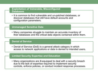 • It is common to find vulnerable and un-patched databases, or
discover databases that still have default accounts and
configuration parameters.
Exploitation of Vulnerable, Misconfigured
Databases
• Many companies struggle to maintain an accurate inventory of
their databases and the critical data objects contained within them.
Unmanaged Sensitive Data
• Denial of Service (DoS) is a general attack category in which
access to network applications or data is denied to intended users.
Denial of Service
• Many organizations are ill-equipped to deal with a security breach
due to the lack of expertise required to implement security
controls, enforce policies, or conduct incident response processes.
Limited Security Expertise and Education
 