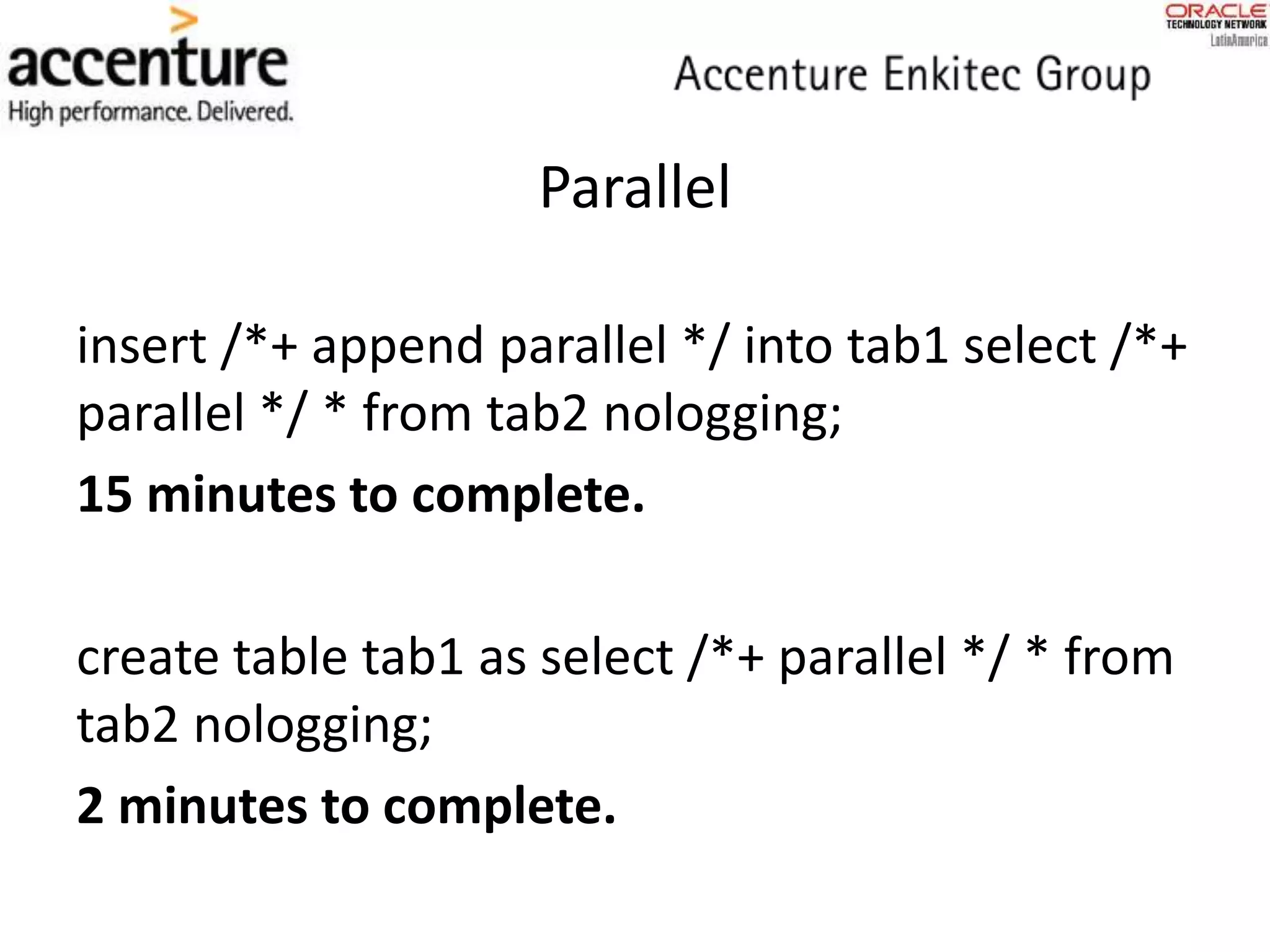insert /*+ append parallel */ into tab1 select /*+
parallel */ * from tab2 nologging;
15 minutes to complete.
create table tab1 as select /*+ parallel */ * from
tab2 nologging;
2 minutes to complete.
Parallel
 