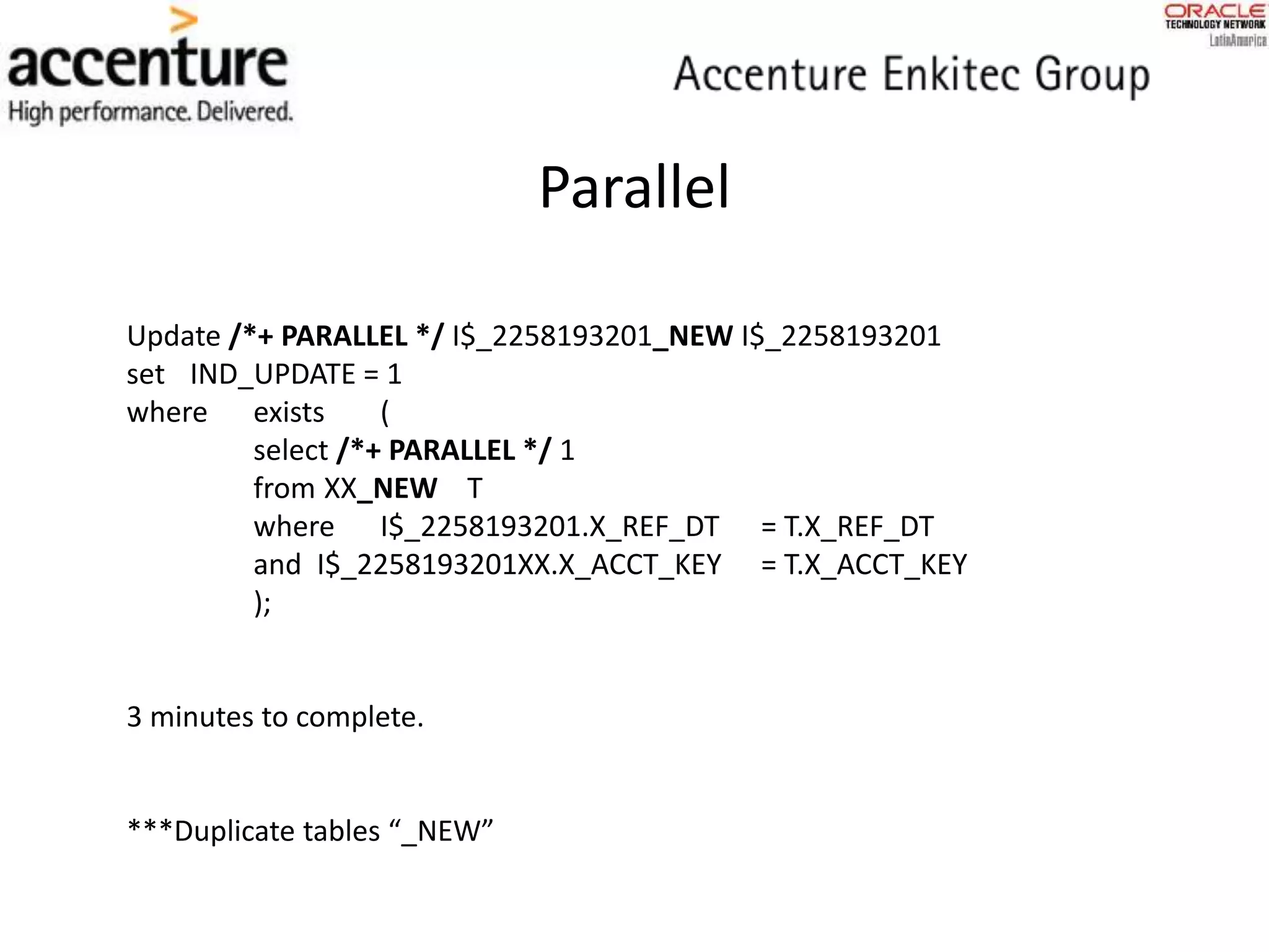 Parallel
Update /*+ PARALLEL */ I$_2258193201_NEW I$_2258193201
set IND_UPDATE = 1
where exists (
select /*+ PARALLEL */ 1
from XX_NEW T
where I$_2258193201.X_REF_DT = T.X_REF_DT
and I$_2258193201XX.X_ACCT_KEY = T.X_ACCT_KEY
);
3 minutes to complete.
***Duplicate tables “_NEW”
 