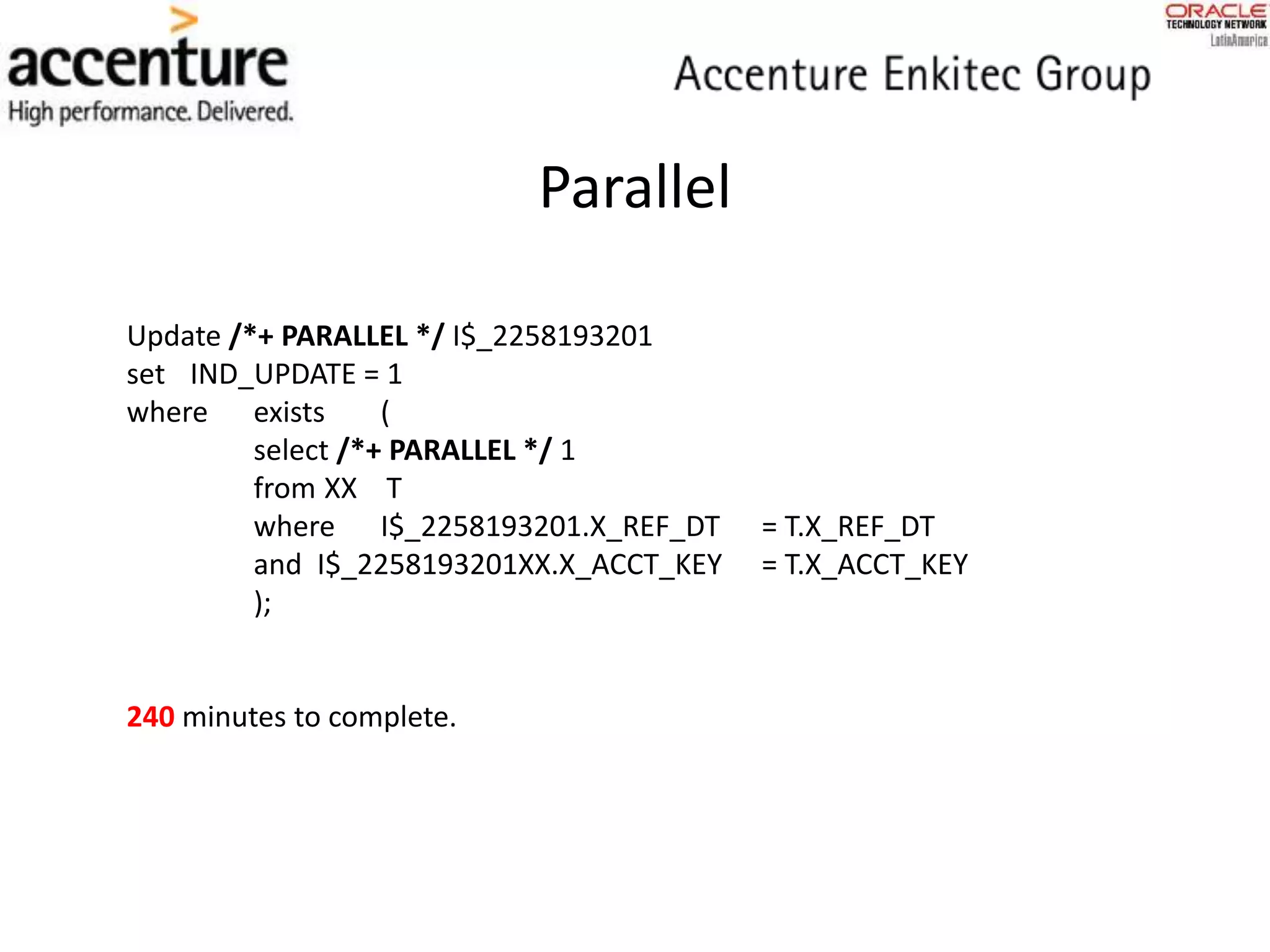 Parallel
Update /*+ PARALLEL */ I$_2258193201
set IND_UPDATE = 1
where exists (
select /*+ PARALLEL */ 1
from XX T
where I$_2258193201.X_REF_DT = T.X_REF_DT
and I$_2258193201XX.X_ACCT_KEY = T.X_ACCT_KEY
);
240 minutes to complete.
 