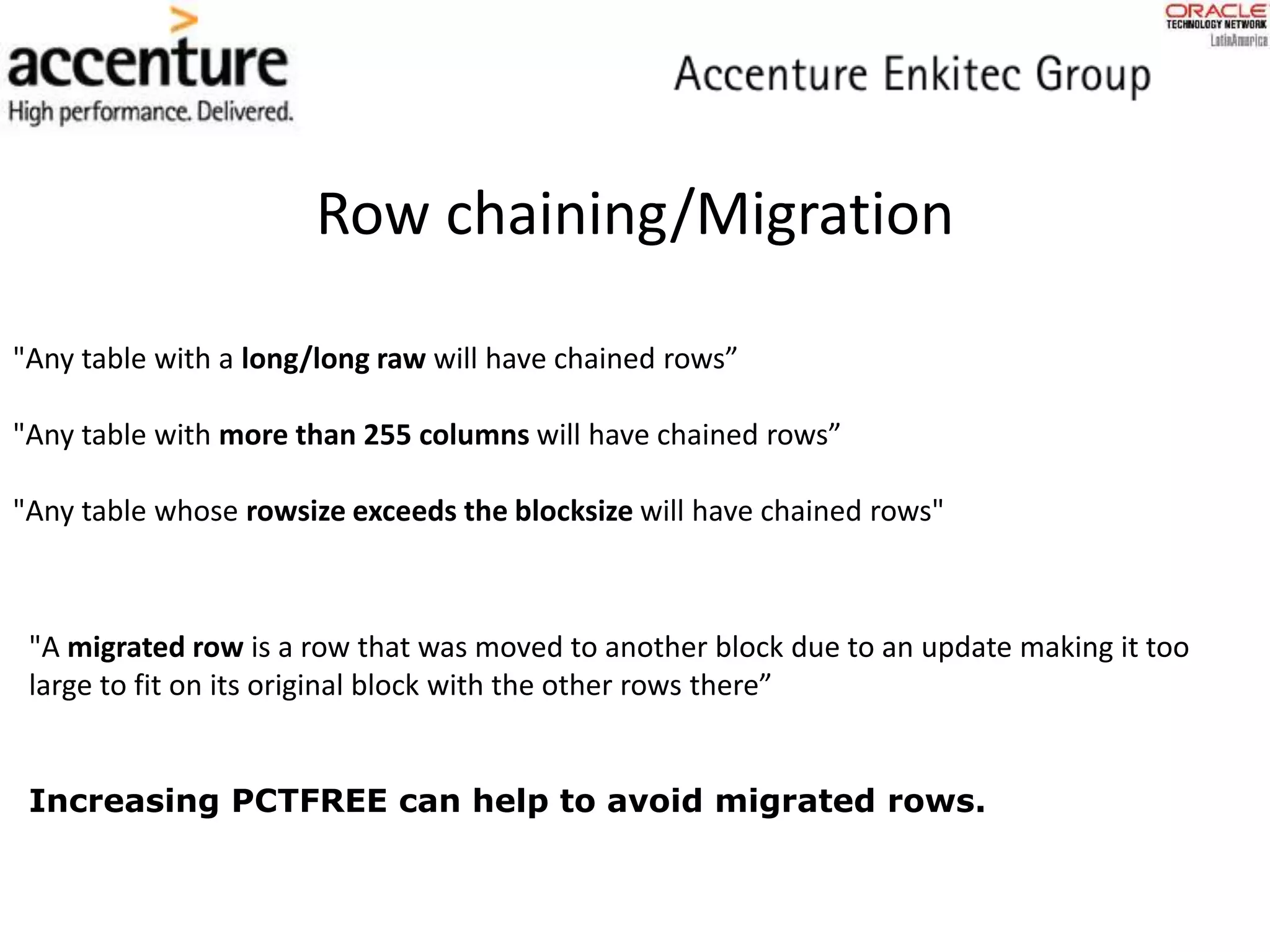 Row chaining/Migration
"A migrated row is a row that was moved to another block due to an update making it too
large to fit on its original block with the other rows there”
"Any table with a long/long raw will have chained rows”
"Any table with more than 255 columns will have chained rows”
"Any table whose rowsize exceeds the blocksize will have chained rows"
Increasing PCTFREE can help to avoid migrated rows.
 